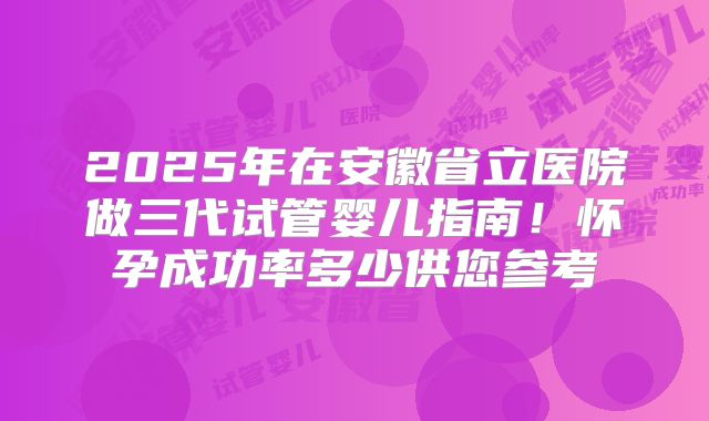 2025年在安徽省立医院做三代试管婴儿指南！怀孕成功率多少供您参考
