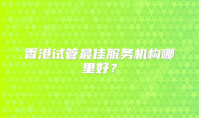 香港试管最佳服务机构哪里好？