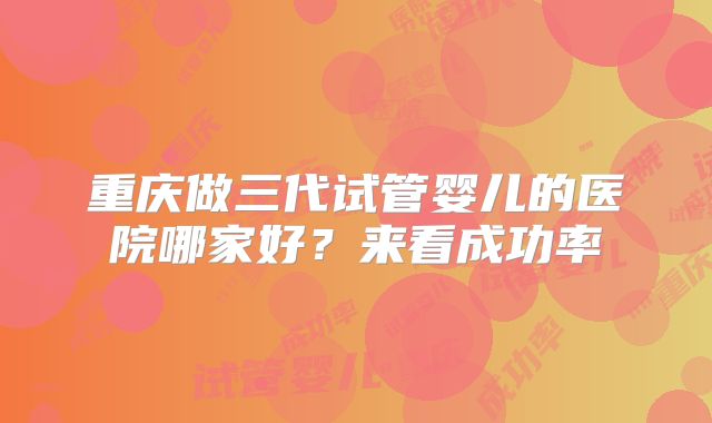 重庆做三代试管婴儿的医院哪家好?来看成功率