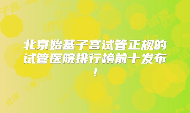 北京始基子宫试管正规的试管医院排行榜前十发布!