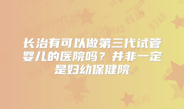 长治有可以做第三代试管婴儿的医院吗？并非一定是妇幼保健院