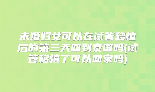 未婚妇女可以在试管移植后的第三天回到泰国吗(试管移植了可以回家吗)