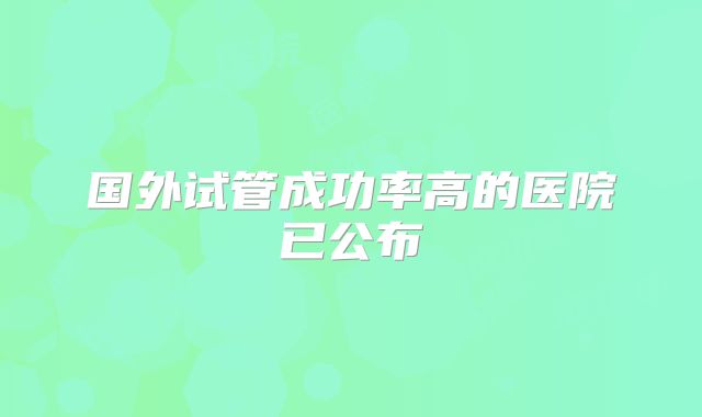 国外试管成功率高的医院已公布