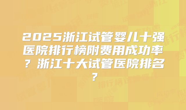 2025浙江试管婴儿十强医院排行榜附费用成功率?浙江十大试管医院排名?