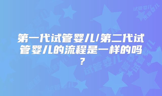 第一代试管婴儿/第二代试管婴儿的流程是一样的吗？