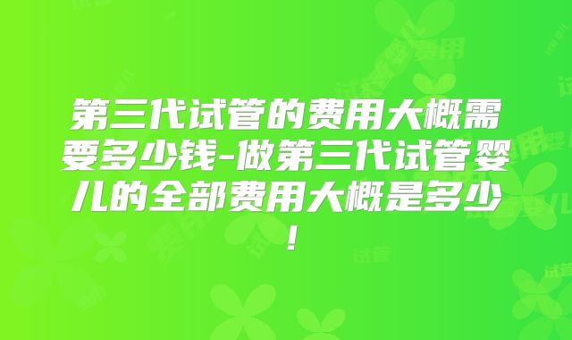 第三代试管的费用大概需要多少钱-做第三代试管婴儿的全部费用大概是多少!
