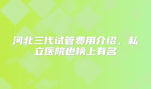 河北三代试管费用介绍，私立医院也榜上有名