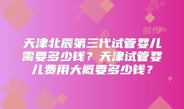 天津北辰第三代试管婴儿需要多少钱？天津试管婴儿费用大概要多少钱？