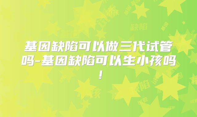 基因缺陷可以做三代试管吗-基因缺陷可以生小孩吗!