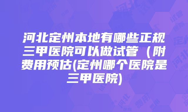 河北定州本地有哪些正规三甲医院可以做试管（附费用预估(定州哪个医院是三甲医院)