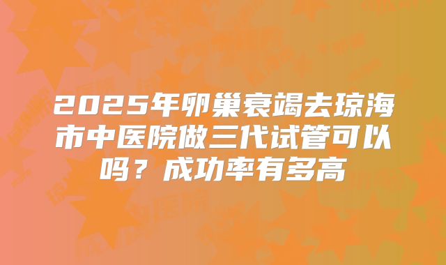 2025年卵巢衰竭去琼海市中医院做三代试管可以吗？成功率有多高