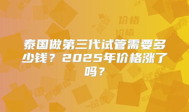 泰国做第三代试管需要多少钱？2025年价格涨了吗？