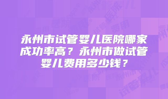 永州市试管婴儿医院哪家成功率高？永州市做试管婴儿费用多少钱？