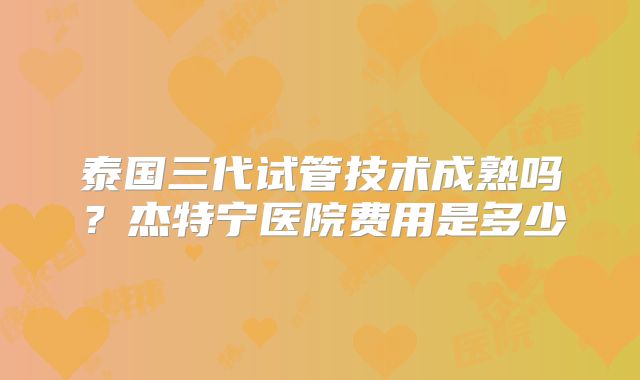 泰国三代试管技术成熟吗?杰特宁医院费用是多少