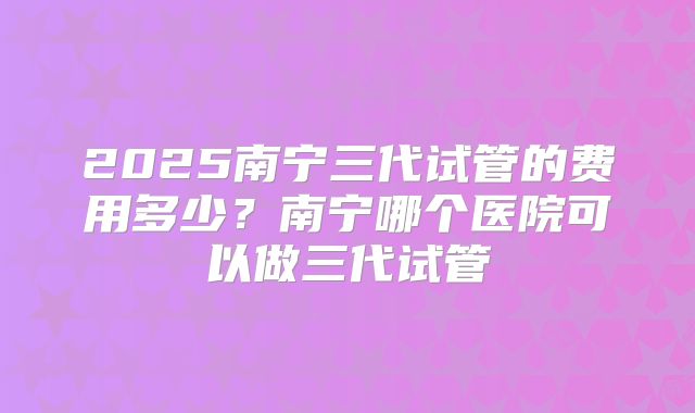 2025南宁三代试管的费用多少？南宁哪个医院可以做三代试管