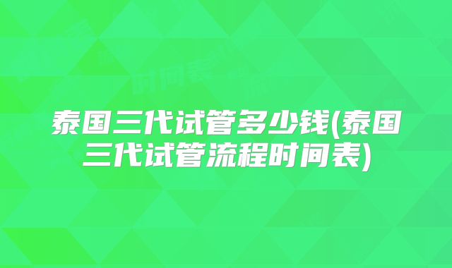 泰国三代试管多少钱(泰国三代试管流程时间表)