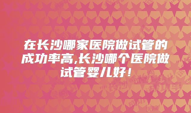 在长沙哪家医院做试管的成功率高,长沙哪个医院做试管婴儿好！