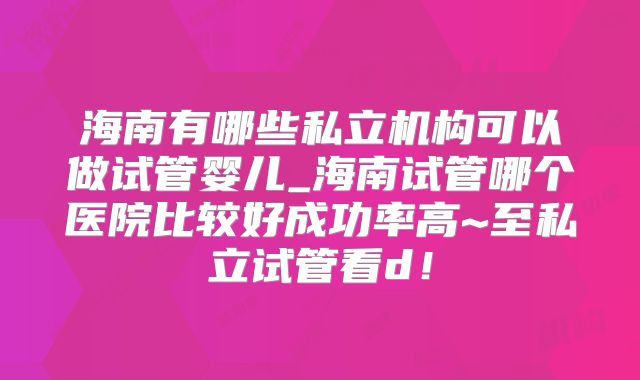 海南有哪些私立机构可以做试管婴儿_海南试管哪个医院比较好成功率高~至私立试管看d！