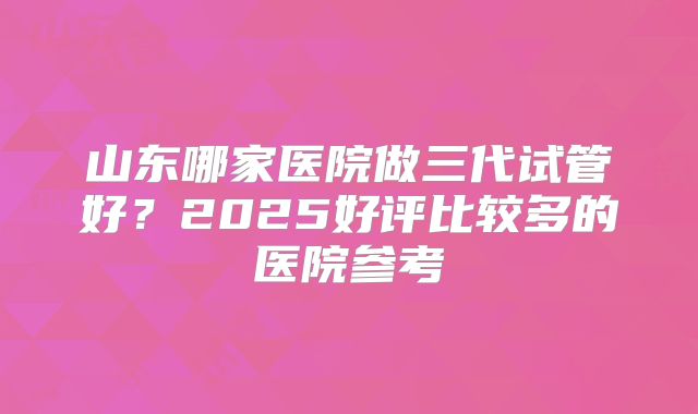 山东哪家医院做三代试管好？2025好评比较多的医院参考