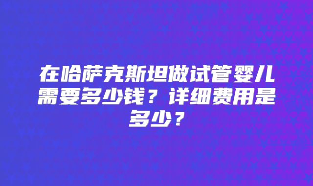 在哈萨克斯坦做试管婴儿需要多少钱？详细费用是多少？