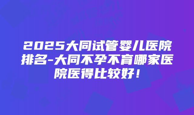 2025大同试管婴儿医院排名-大同不孕不育哪家医院医得比较好！