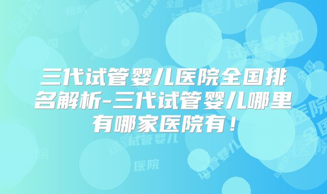 三代试管婴儿医院全国排名解析-三代试管婴儿哪里有哪家医院有！