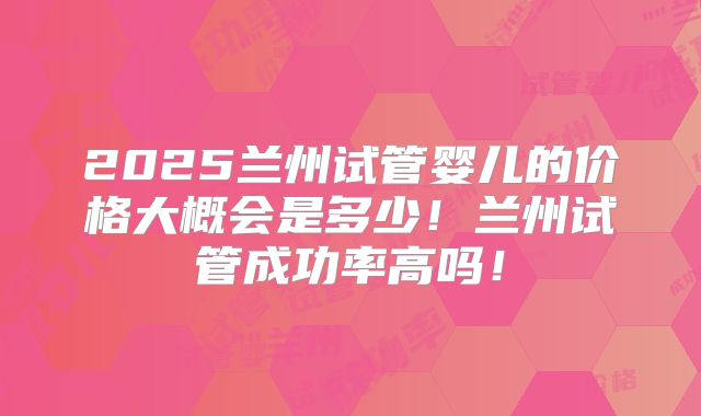 2025兰州试管婴儿的价格大概会是多少！兰州试管成功率高吗！