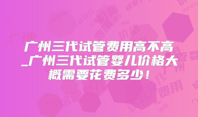 广州三代试管费用高不高_广州三代试管婴儿价格大概需要花费多少!