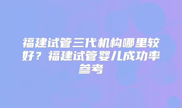 福建试管三代机构哪里较好?福建试管婴儿成功率参考