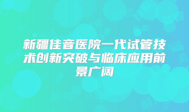 新疆佳音医院一代试管技术创新突破与临床应用前景广阔