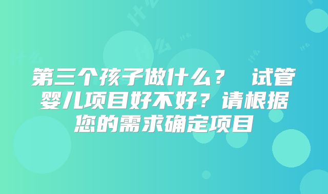 第三个孩子做什么？ 试管婴儿项目好不好？请根据您的需求确定项目