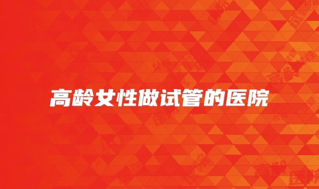 高龄女性做试管的医院