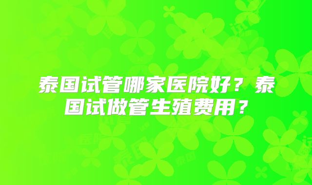 泰国试管哪家医院好？泰国试做管生殖费用？