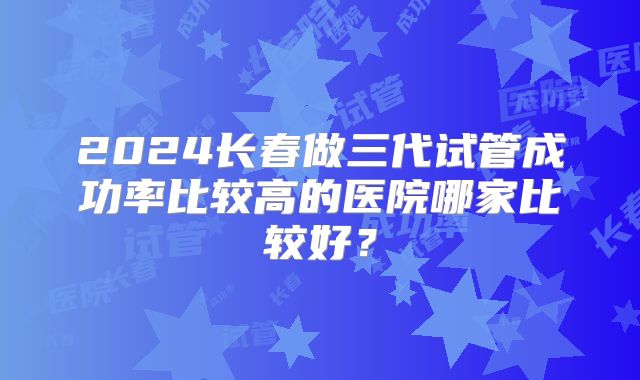 2024长春做三代试管成功率比较高的医院哪家比较好？
