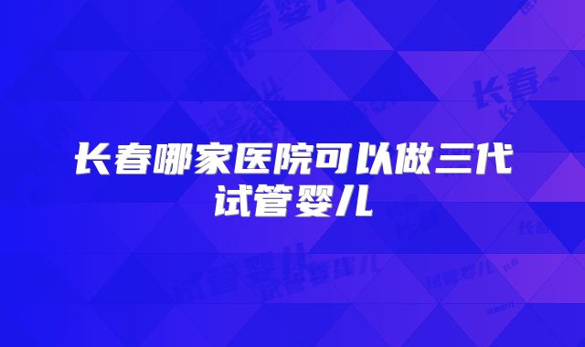 长春哪家医院可以做三代试管婴儿