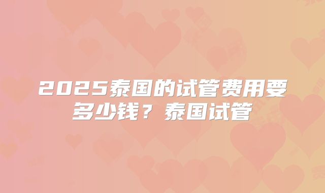 2025泰国的试管费用要多少钱？泰国试管