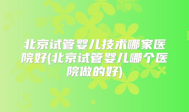 北京试管婴儿技术哪家医院好(北京试管婴儿哪个医院做的好)