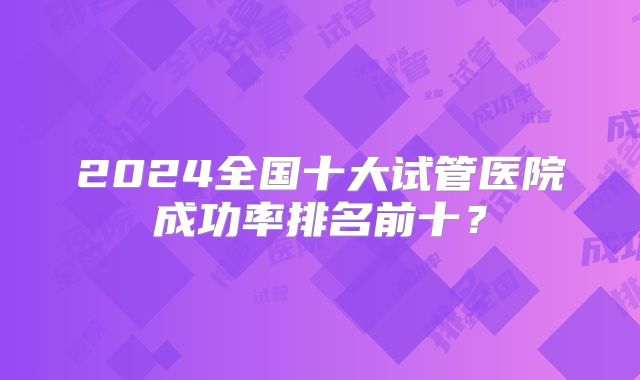 2024全国十大试管医院成功率排名前十？