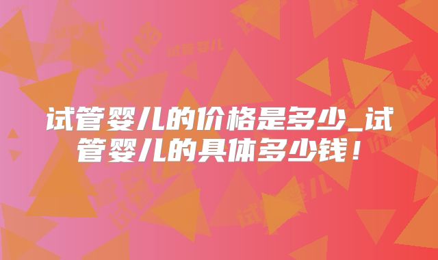 试管婴儿的价格是多少_试管婴儿的具体多少钱！