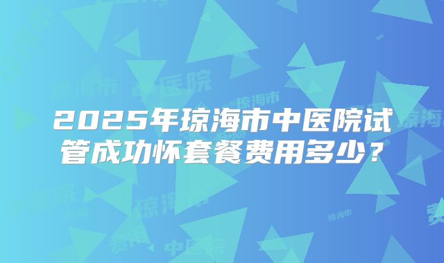2025年琼海市中医院试管成功怀套餐费用多少?