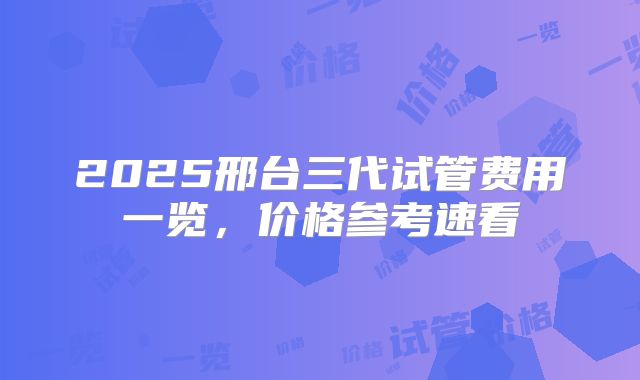 2025邢台三代试管费用一览，价格参考速看