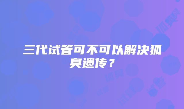 三代试管可不可以解决狐臭遗传?
