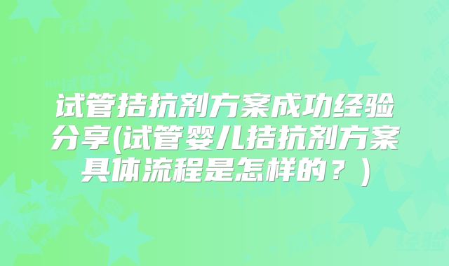 试管拮抗剂方案成功经验分享(试管婴儿拮抗剂方案具体流程是怎样的？)