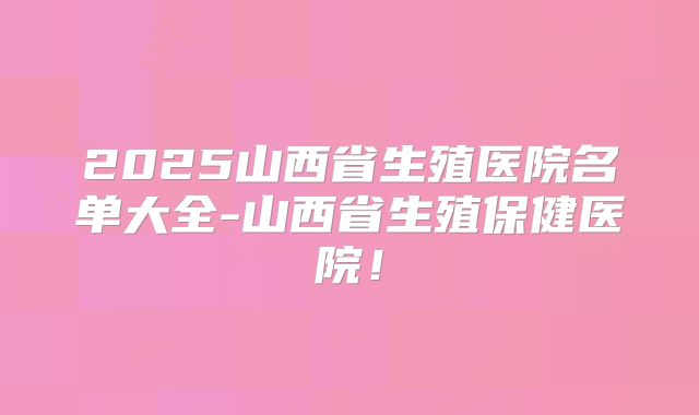 2025山西省生殖医院名单大全-山西省生殖保健医院！