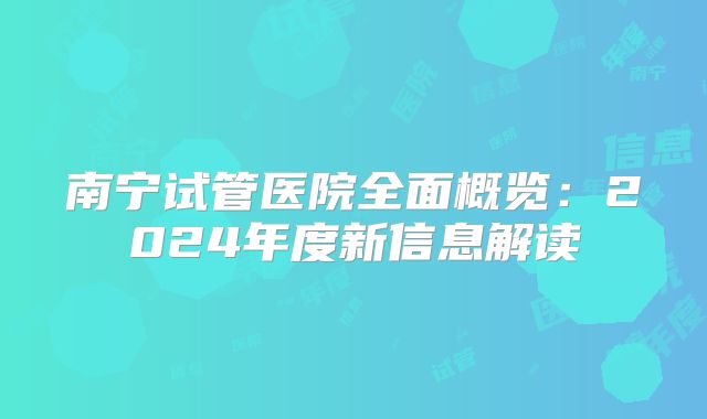 南宁试管医院全面概览：2024年度新信息解读