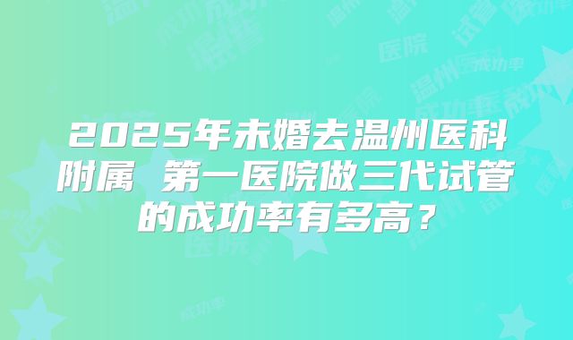 2025年未婚去温州医科附属 第一医院做三代试管的成功率有多高?