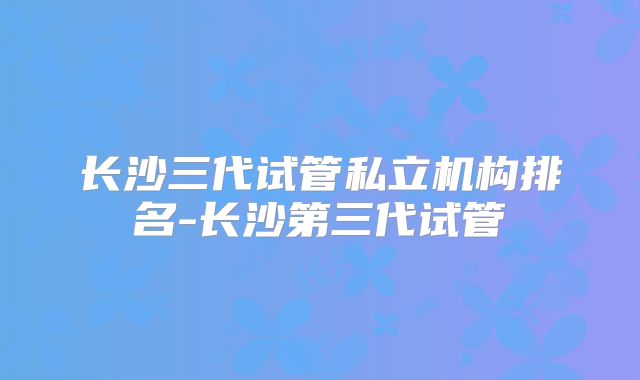 长沙三代试管私立机构排名-长沙第三代试管