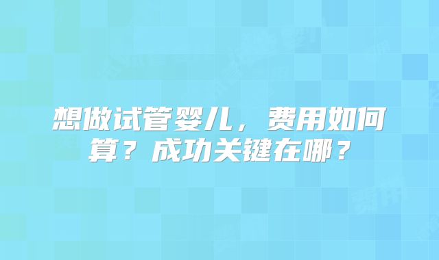 想做试管婴儿，费用如何算？成功关键在哪？