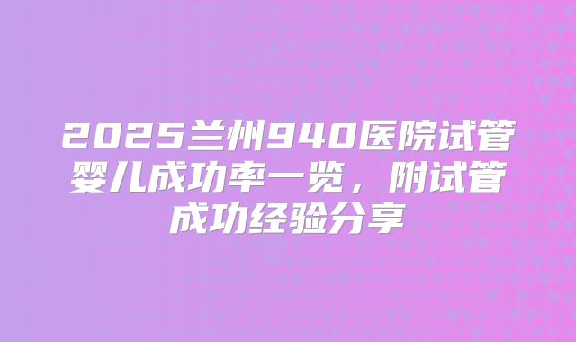 2025兰州940医院试管婴儿成功率一览，附试管成功经验分享