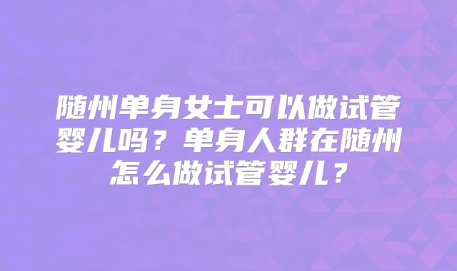 随州单身女士可以做试管婴儿吗?单身人群在随州怎么做试管婴儿?